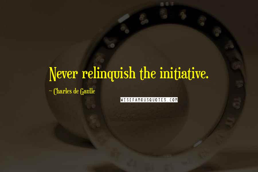 Charles De Gaulle Quotes: Never relinquish the initiative.