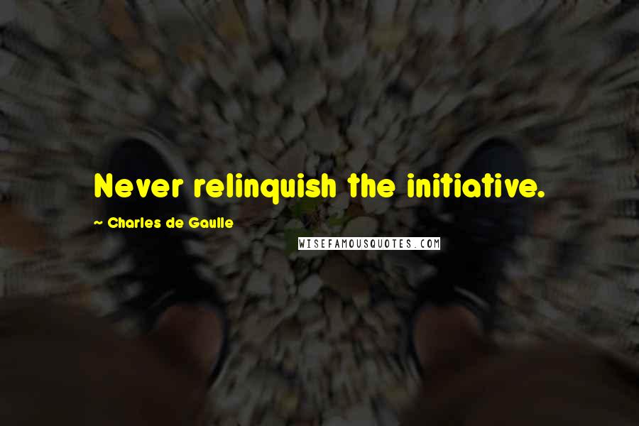 Charles De Gaulle Quotes: Never relinquish the initiative.