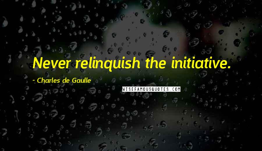 Charles De Gaulle Quotes: Never relinquish the initiative.