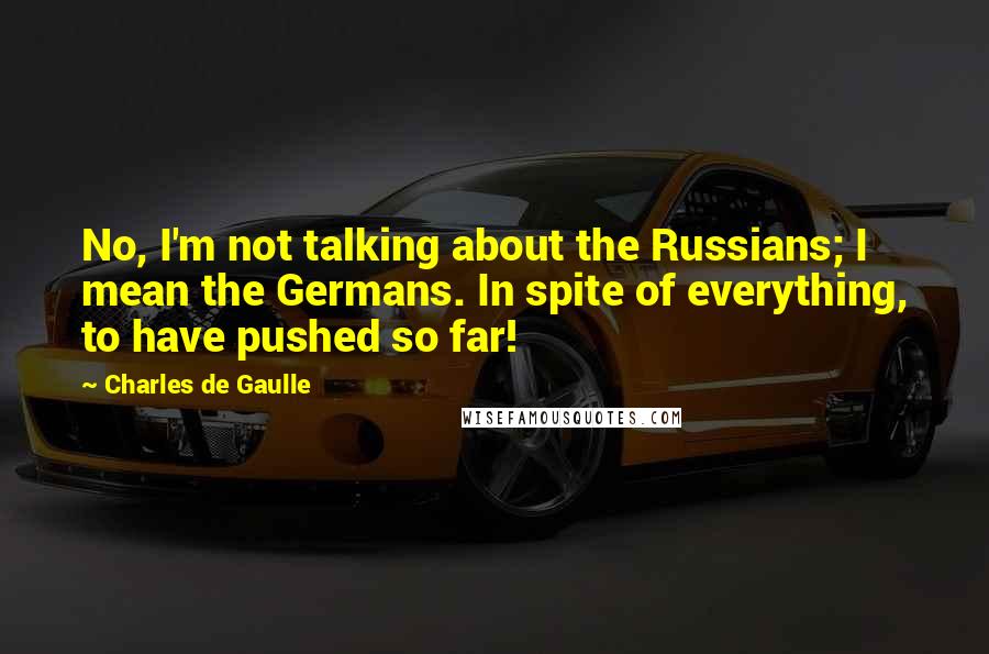 Charles De Gaulle Quotes: No, I'm not talking about the Russians; I mean the Germans. In spite of everything, to have pushed so far!