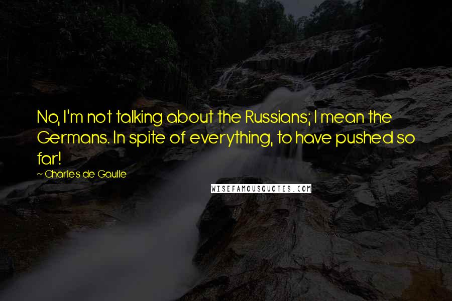 Charles De Gaulle Quotes: No, I'm not talking about the Russians; I mean the Germans. In spite of everything, to have pushed so far!