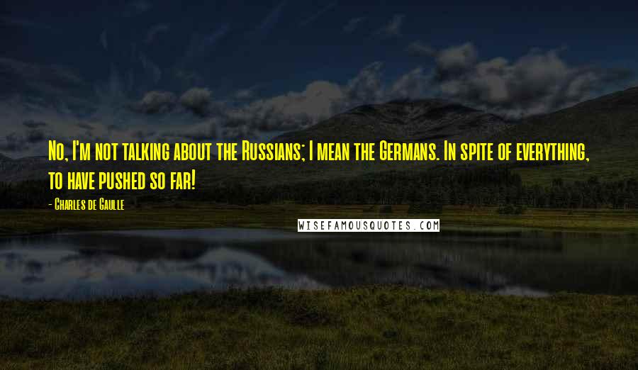 Charles De Gaulle Quotes: No, I'm not talking about the Russians; I mean the Germans. In spite of everything, to have pushed so far!