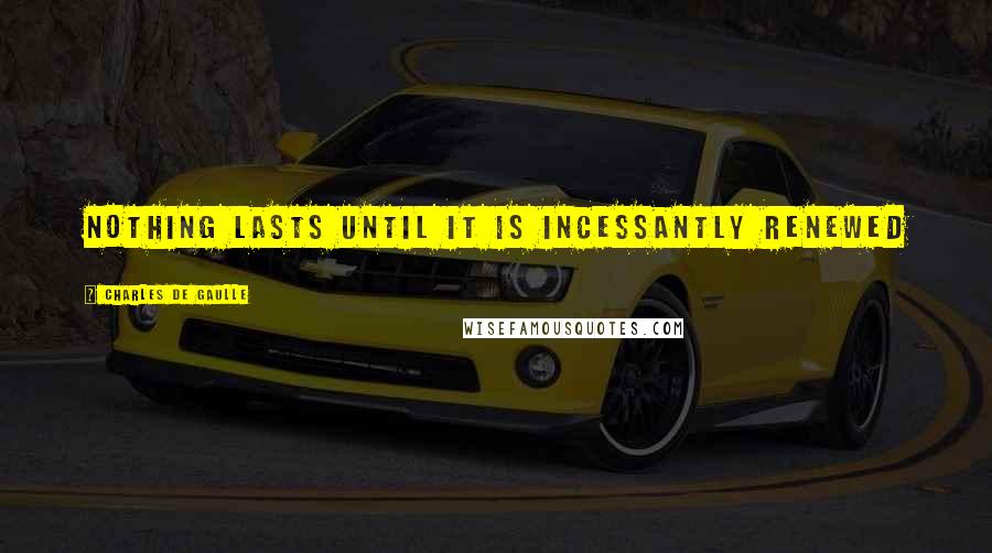 Charles De Gaulle Quotes: Nothing lasts until it is incessantly renewed