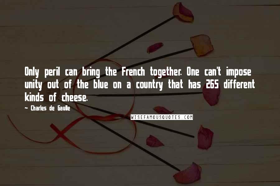 Charles De Gaulle Quotes: Only peril can bring the French together. One can't impose unity out of the blue on a country that has 265 different kinds of cheese.