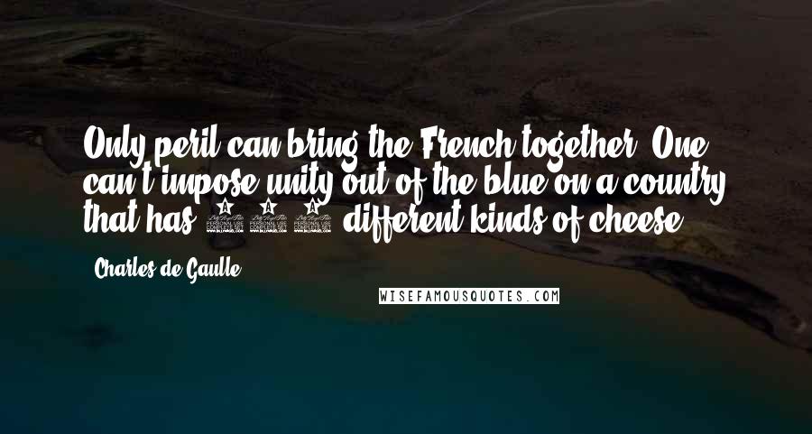 Charles De Gaulle Quotes: Only peril can bring the French together. One can't impose unity out of the blue on a country that has 265 different kinds of cheese.