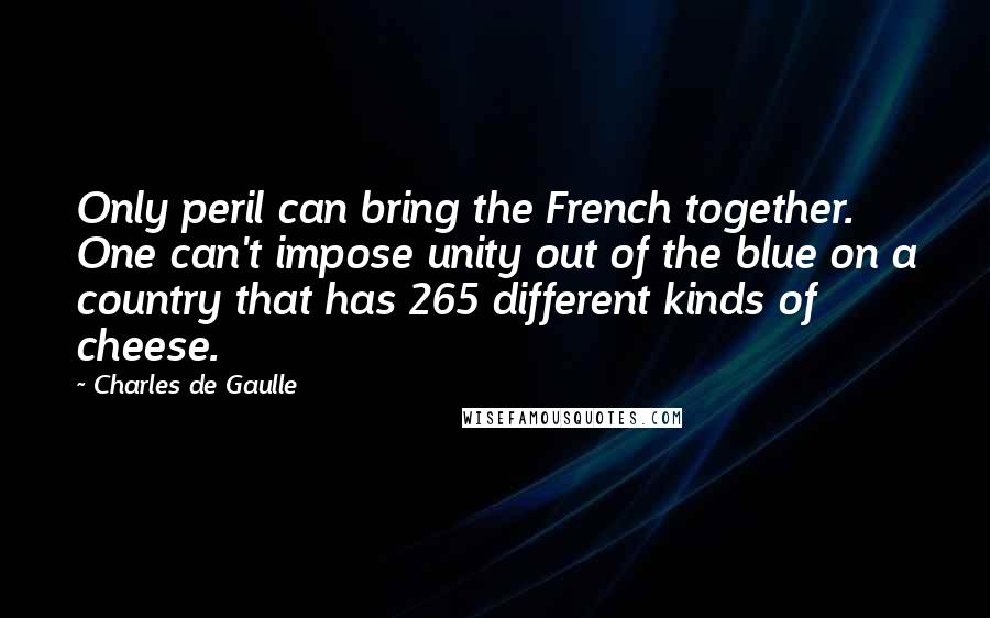 Charles De Gaulle Quotes: Only peril can bring the French together. One can't impose unity out of the blue on a country that has 265 different kinds of cheese.