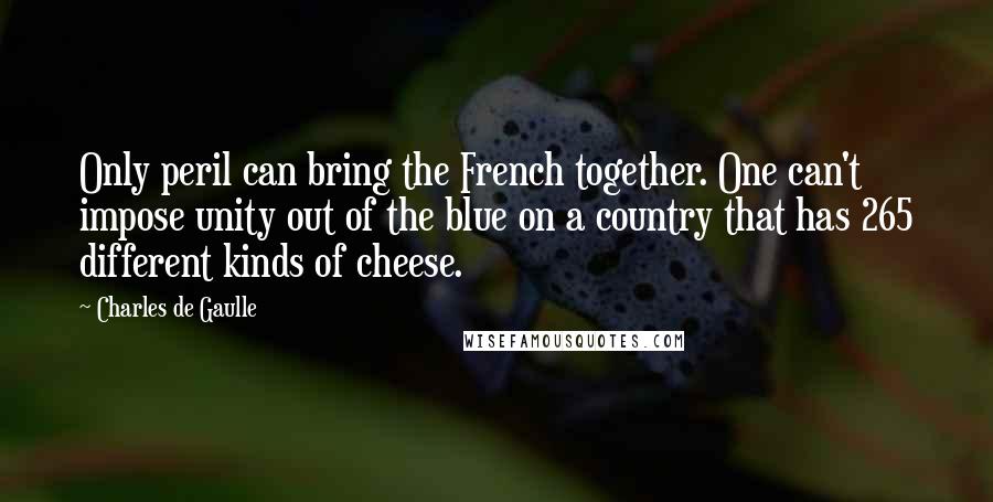 Charles De Gaulle Quotes: Only peril can bring the French together. One can't impose unity out of the blue on a country that has 265 different kinds of cheese.