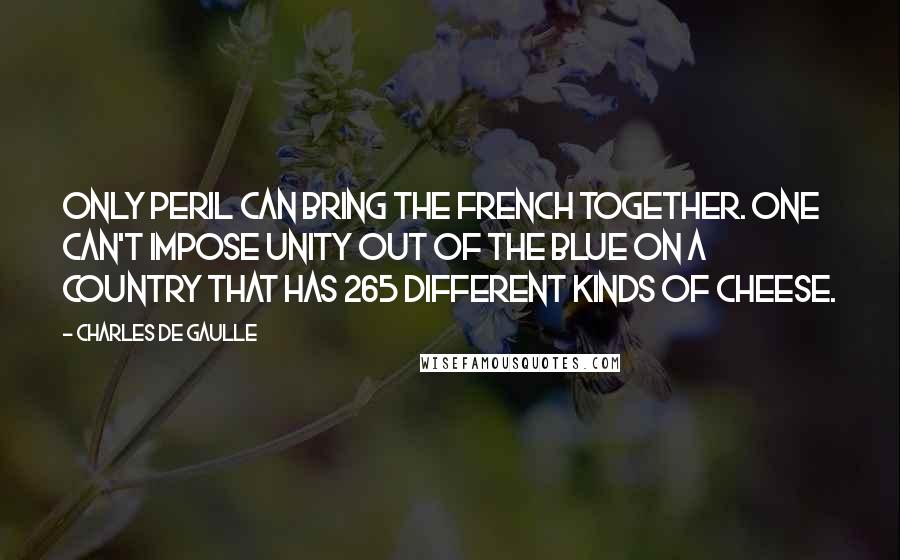 Charles De Gaulle Quotes: Only peril can bring the French together. One can't impose unity out of the blue on a country that has 265 different kinds of cheese.