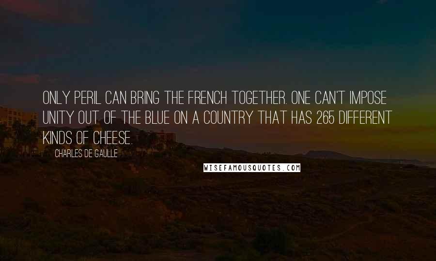 Charles De Gaulle Quotes: Only peril can bring the French together. One can't impose unity out of the blue on a country that has 265 different kinds of cheese.