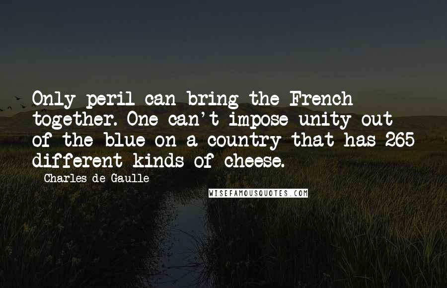 Charles De Gaulle Quotes: Only peril can bring the French together. One can't impose unity out of the blue on a country that has 265 different kinds of cheese.