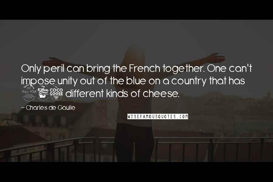 Charles De Gaulle Quotes: Only peril can bring the French together. One can't impose unity out of the blue on a country that has 265 different kinds of cheese.