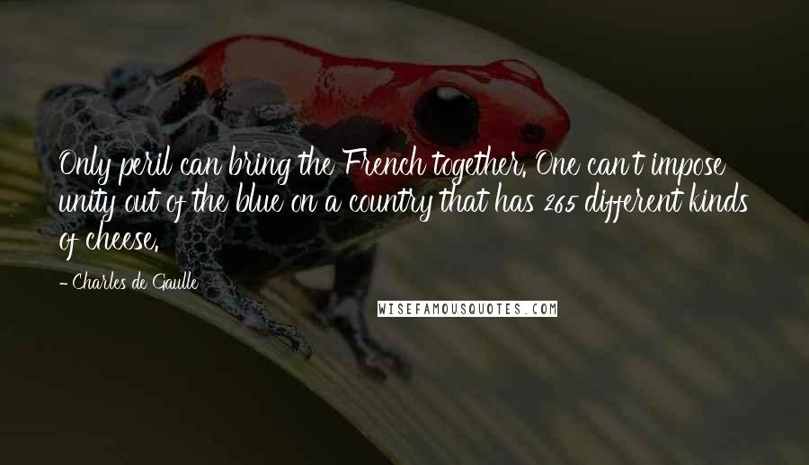Charles De Gaulle Quotes: Only peril can bring the French together. One can't impose unity out of the blue on a country that has 265 different kinds of cheese.