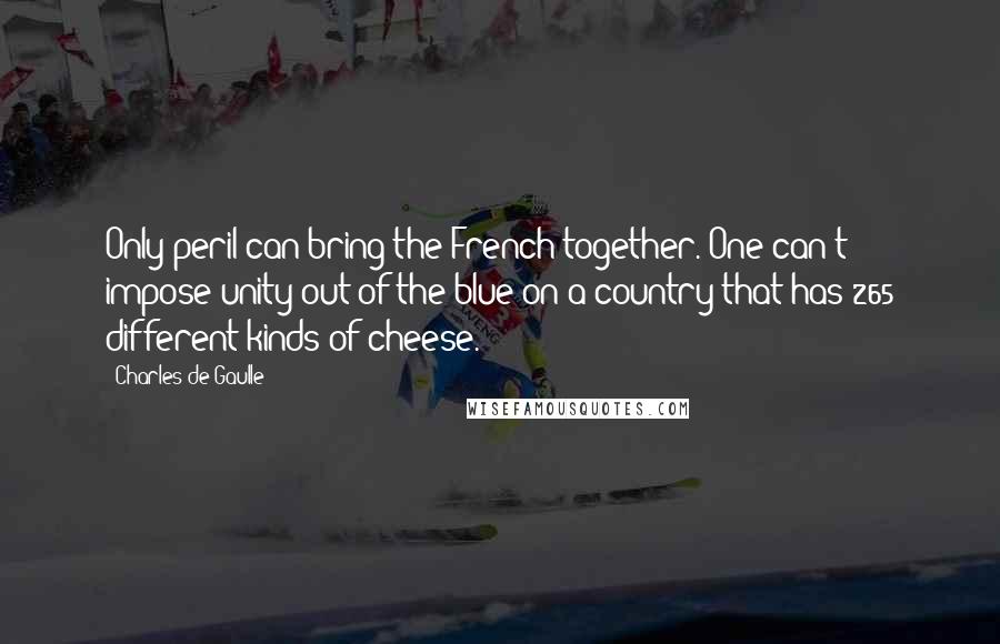 Charles De Gaulle Quotes: Only peril can bring the French together. One can't impose unity out of the blue on a country that has 265 different kinds of cheese.