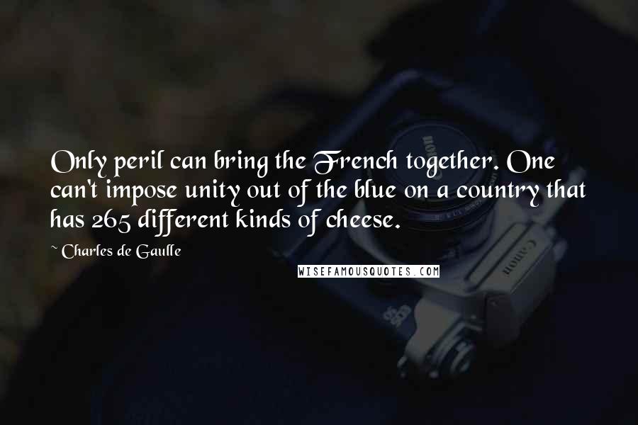 Charles De Gaulle Quotes: Only peril can bring the French together. One can't impose unity out of the blue on a country that has 265 different kinds of cheese.