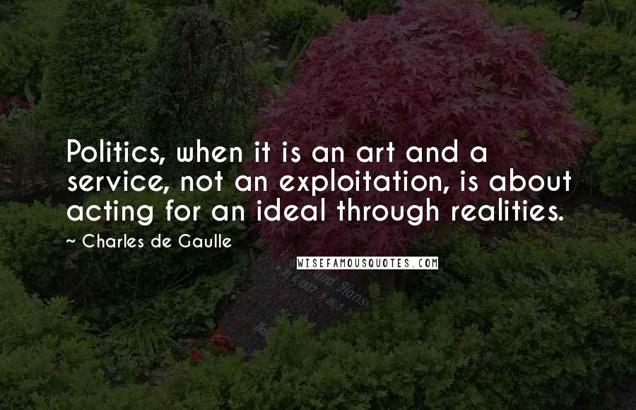 Charles De Gaulle Quotes: Politics, when it is an art and a service, not an exploitation, is about acting for an ideal through realities.