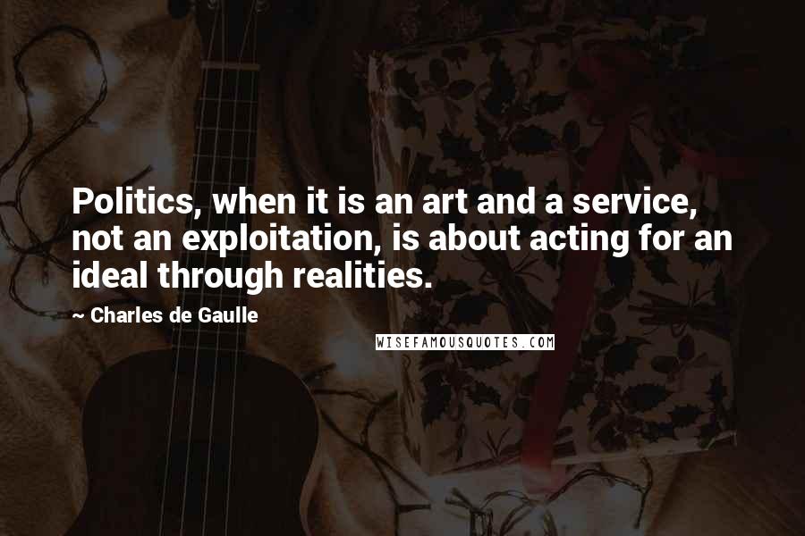 Charles De Gaulle Quotes: Politics, when it is an art and a service, not an exploitation, is about acting for an ideal through realities.