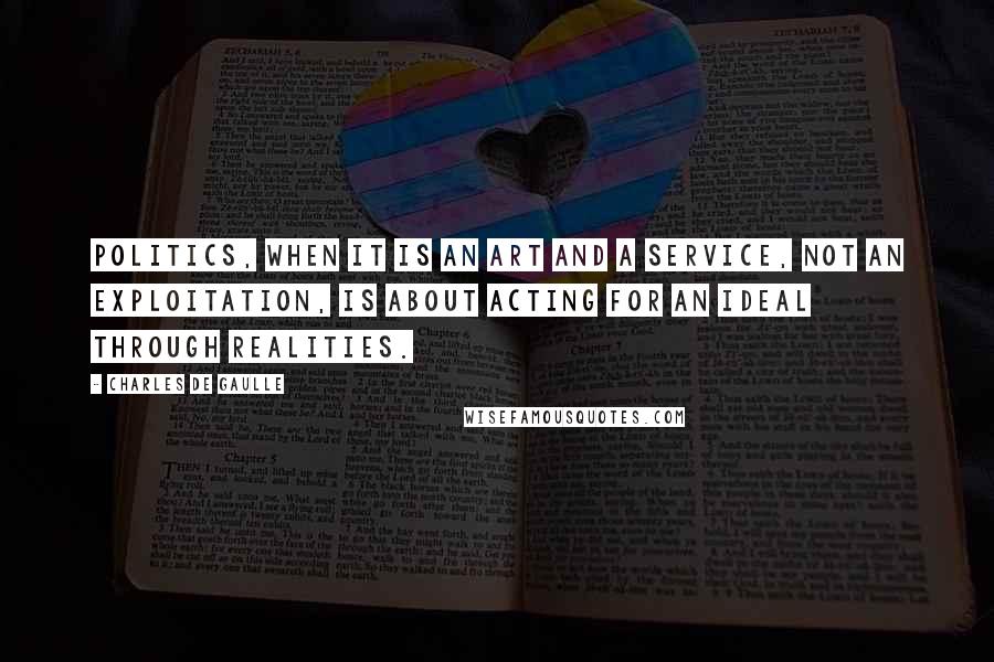 Charles De Gaulle Quotes: Politics, when it is an art and a service, not an exploitation, is about acting for an ideal through realities.