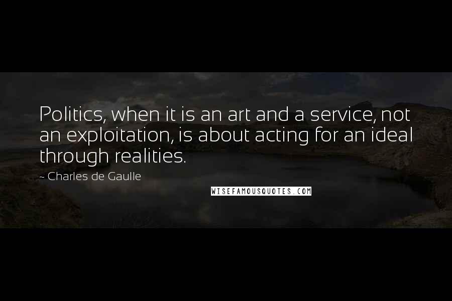 Charles De Gaulle Quotes: Politics, when it is an art and a service, not an exploitation, is about acting for an ideal through realities.