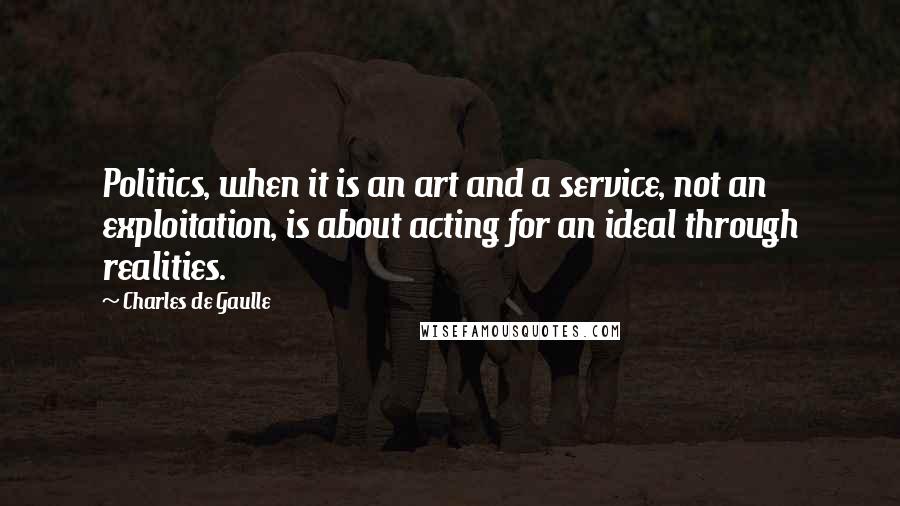 Charles De Gaulle Quotes: Politics, when it is an art and a service, not an exploitation, is about acting for an ideal through realities.