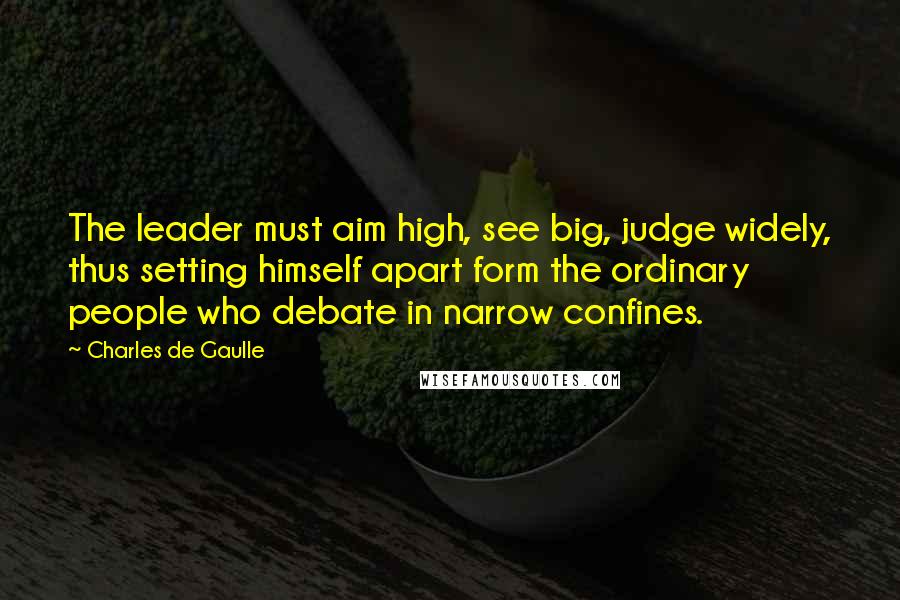 Charles De Gaulle Quotes: The leader must aim high, see big, judge widely, thus setting himself apart form the ordinary people who debate in narrow confines.