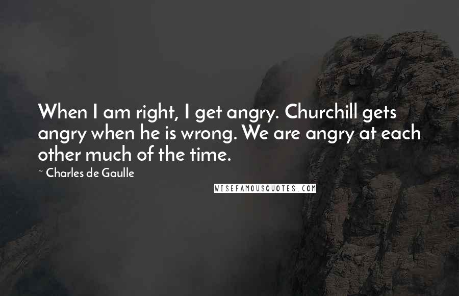 Charles De Gaulle Quotes: When I am right, I get angry. Churchill gets angry when he is wrong. We are angry at each other much of the time.
