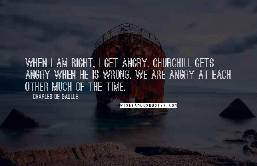 Charles De Gaulle Quotes: When I am right, I get angry. Churchill gets angry when he is wrong. We are angry at each other much of the time.