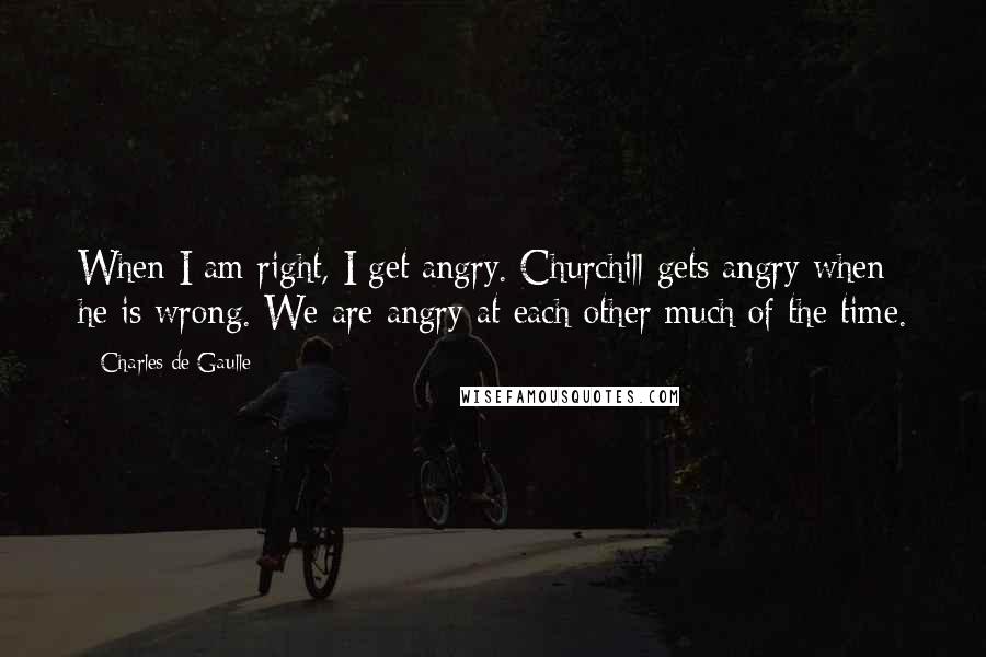 Charles De Gaulle Quotes: When I am right, I get angry. Churchill gets angry when he is wrong. We are angry at each other much of the time.