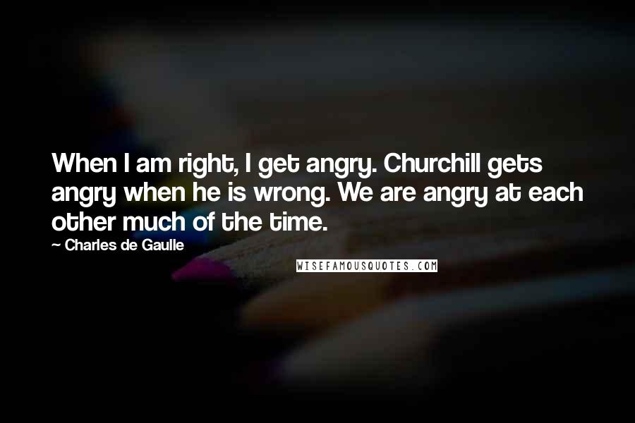 Charles De Gaulle Quotes: When I am right, I get angry. Churchill gets angry when he is wrong. We are angry at each other much of the time.