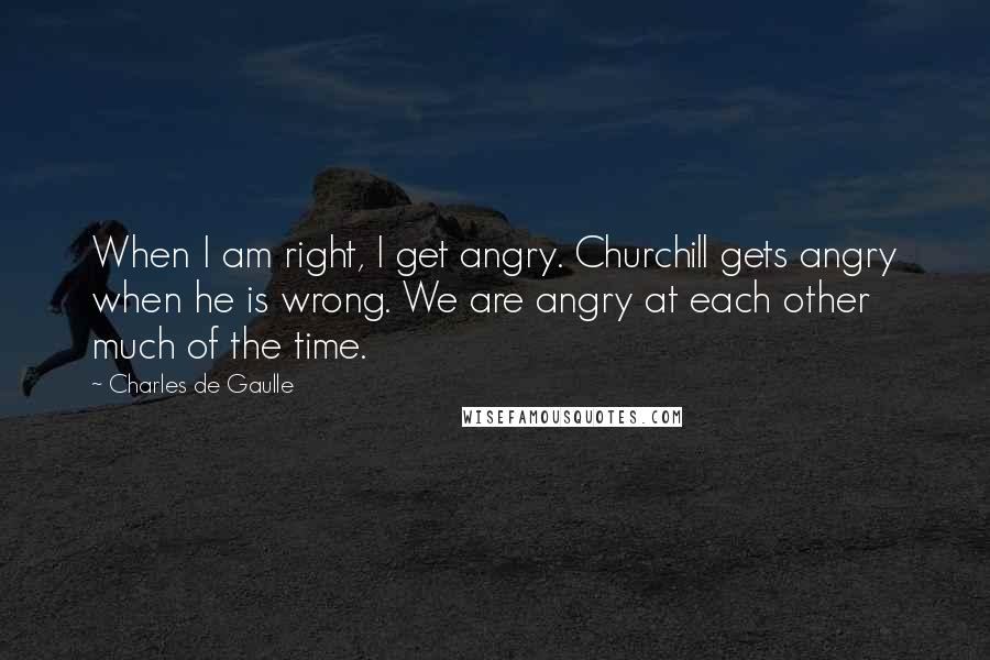 Charles De Gaulle Quotes: When I am right, I get angry. Churchill gets angry when he is wrong. We are angry at each other much of the time.