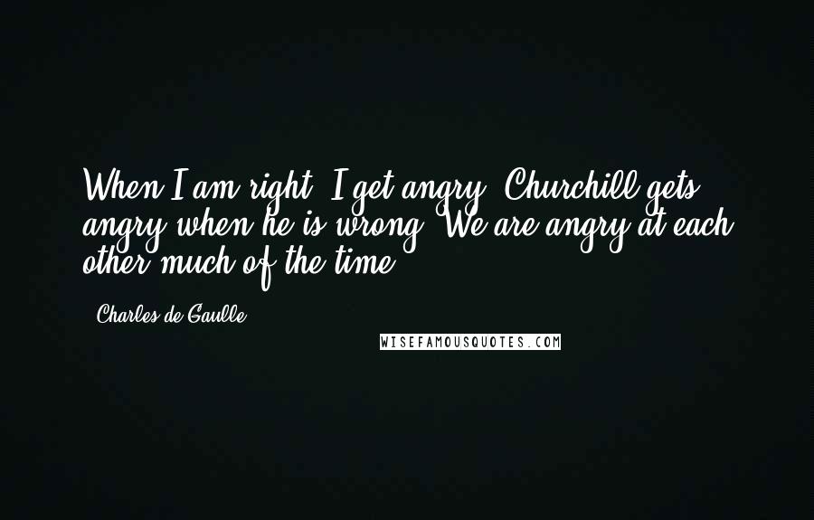 Charles De Gaulle Quotes: When I am right, I get angry. Churchill gets angry when he is wrong. We are angry at each other much of the time.