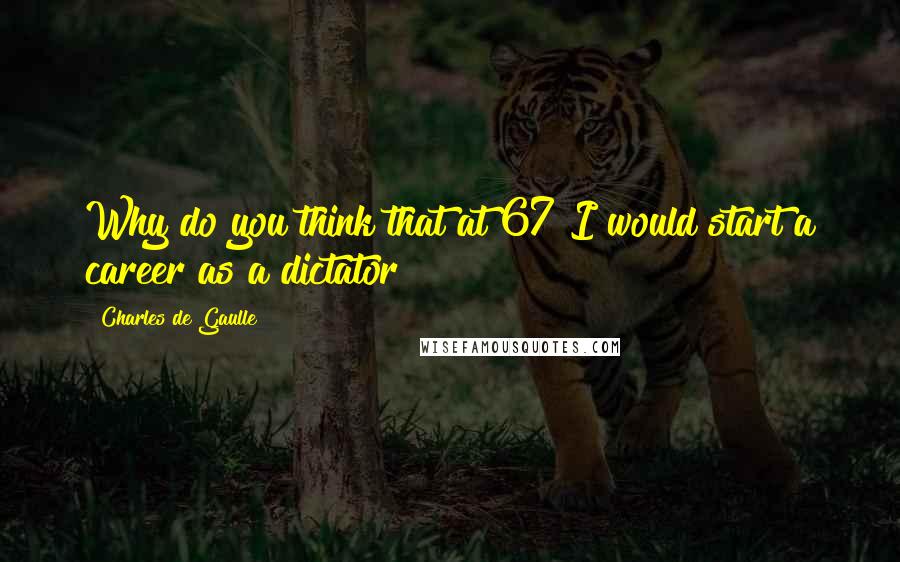 Charles De Gaulle Quotes: Why do you think that at 67 I would start a career as a dictator ?