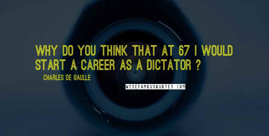 Charles De Gaulle Quotes: Why do you think that at 67 I would start a career as a dictator ?