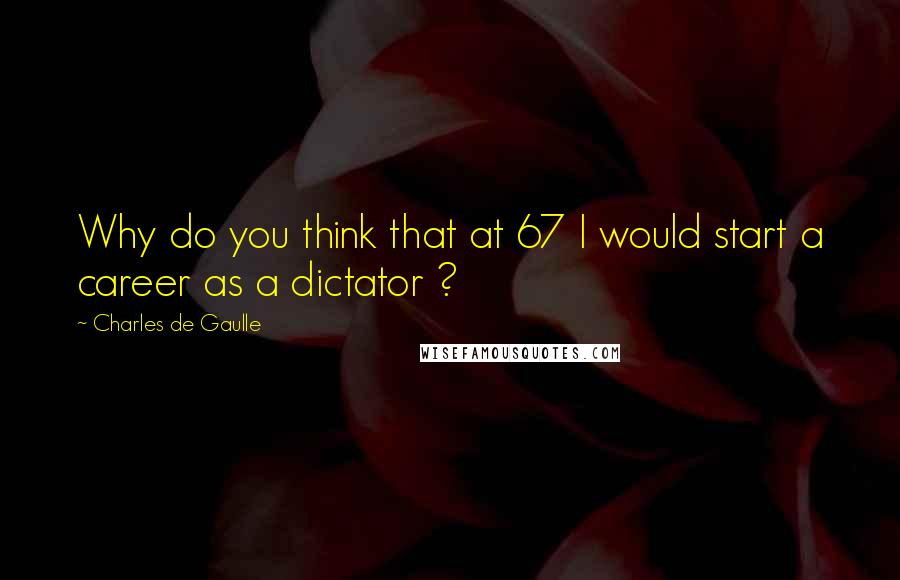 Charles De Gaulle Quotes: Why do you think that at 67 I would start a career as a dictator ?