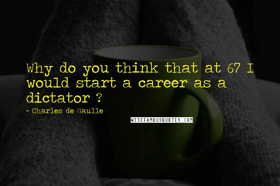 Charles De Gaulle Quotes: Why do you think that at 67 I would start a career as a dictator ?