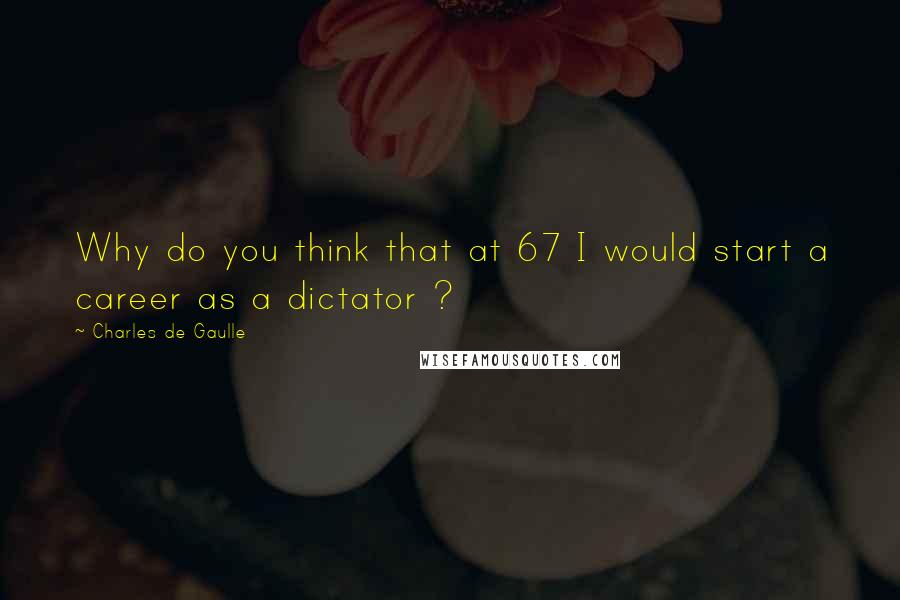 Charles De Gaulle Quotes: Why do you think that at 67 I would start a career as a dictator ?