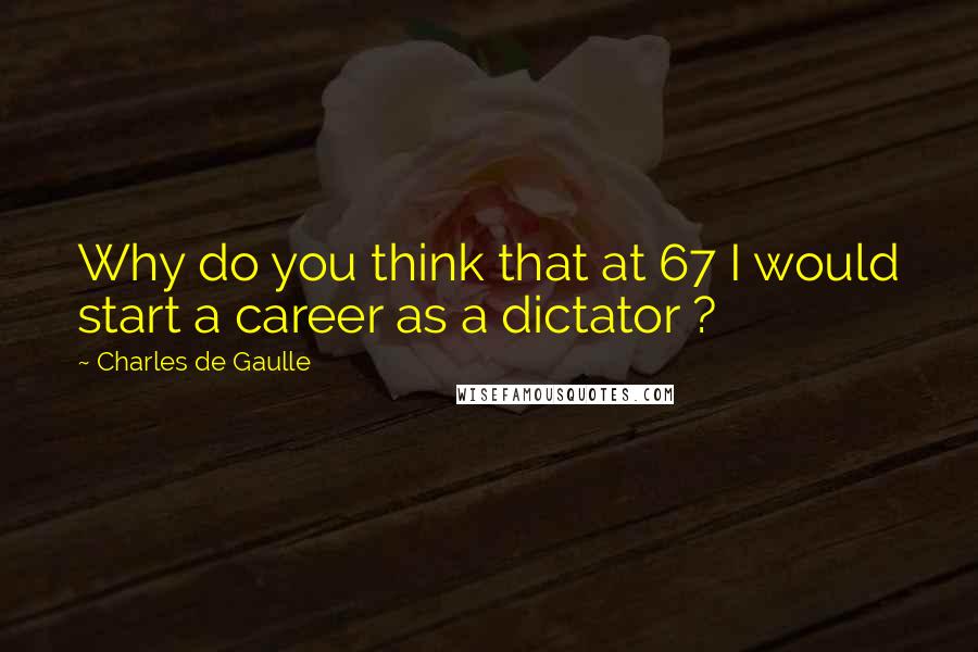 Charles De Gaulle Quotes: Why do you think that at 67 I would start a career as a dictator ?