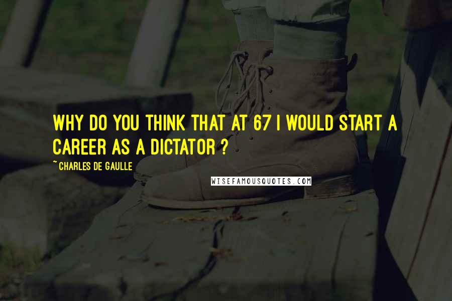 Charles De Gaulle Quotes: Why do you think that at 67 I would start a career as a dictator ?