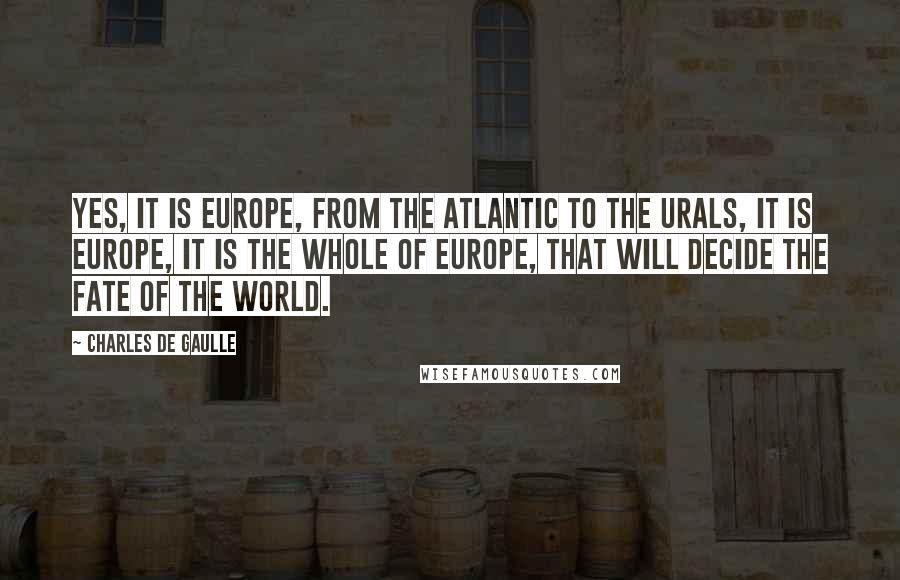 Charles De Gaulle Quotes: Yes, it is Europe, from the Atlantic to the Urals, it is Europe, it is the whole of Europe, that will decide the fate of the world.