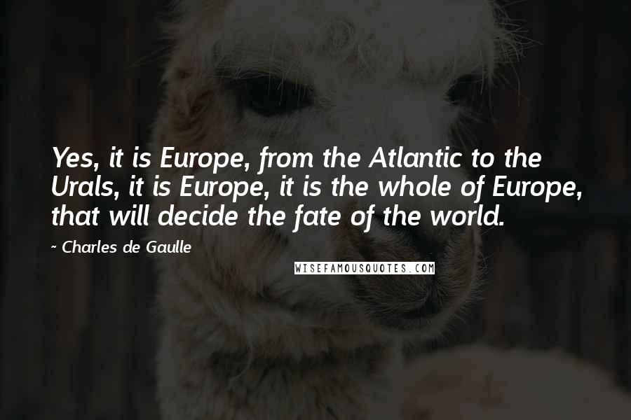 Charles De Gaulle Quotes: Yes, it is Europe, from the Atlantic to the Urals, it is Europe, it is the whole of Europe, that will decide the fate of the world.