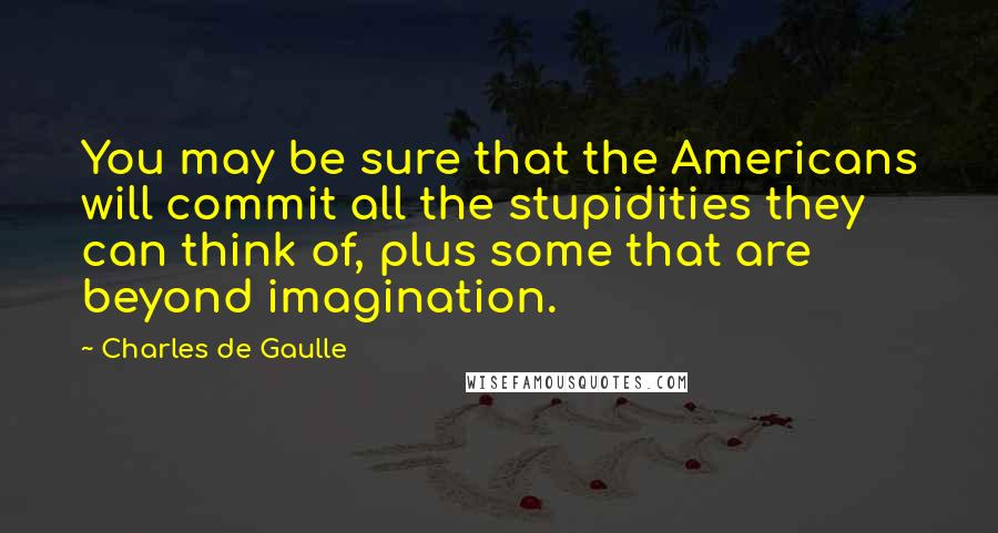 Charles De Gaulle Quotes: You may be sure that the Americans will commit all the stupidities they can think of, plus some that are beyond imagination.