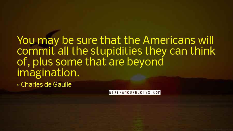 Charles De Gaulle Quotes: You may be sure that the Americans will commit all the stupidities they can think of, plus some that are beyond imagination.