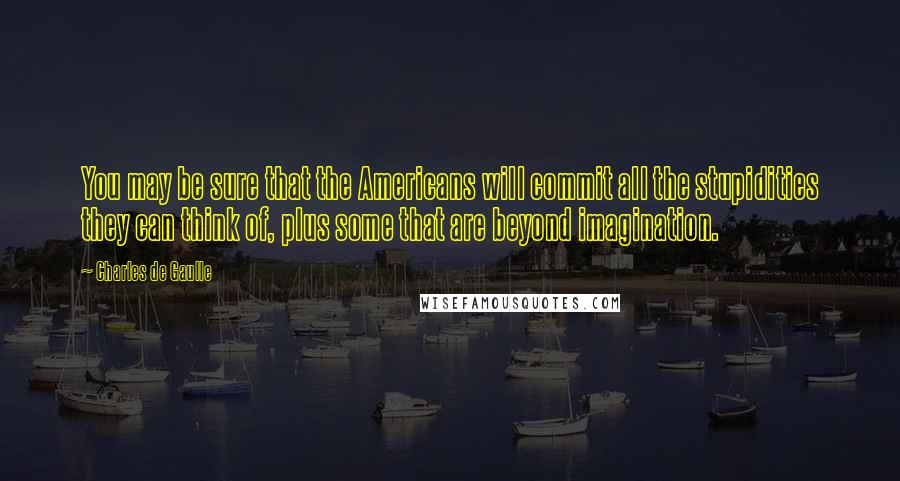 Charles De Gaulle Quotes: You may be sure that the Americans will commit all the stupidities they can think of, plus some that are beyond imagination.