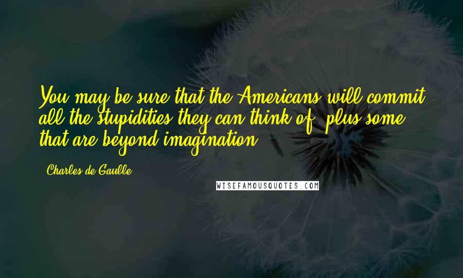 Charles De Gaulle Quotes: You may be sure that the Americans will commit all the stupidities they can think of, plus some that are beyond imagination.