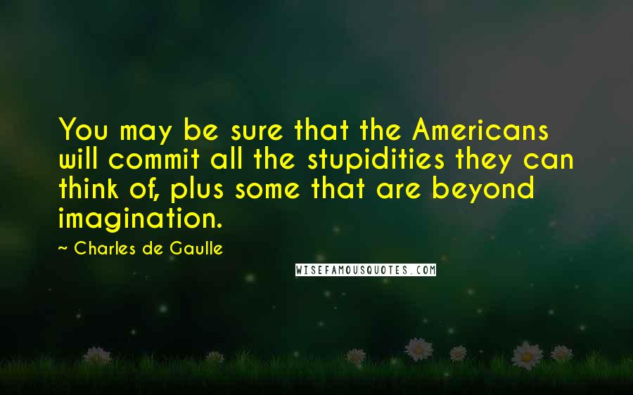 Charles De Gaulle Quotes: You may be sure that the Americans will commit all the stupidities they can think of, plus some that are beyond imagination.