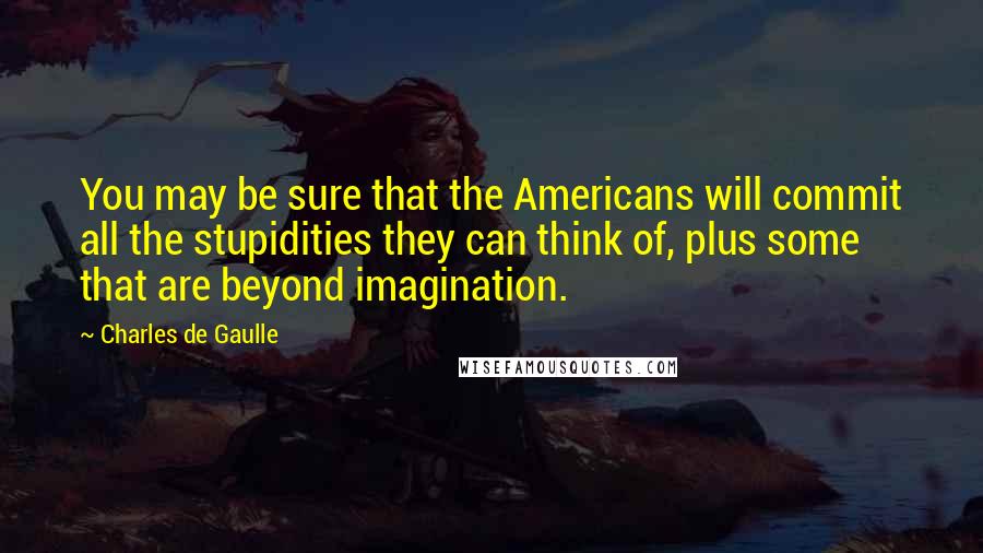 Charles De Gaulle Quotes: You may be sure that the Americans will commit all the stupidities they can think of, plus some that are beyond imagination.