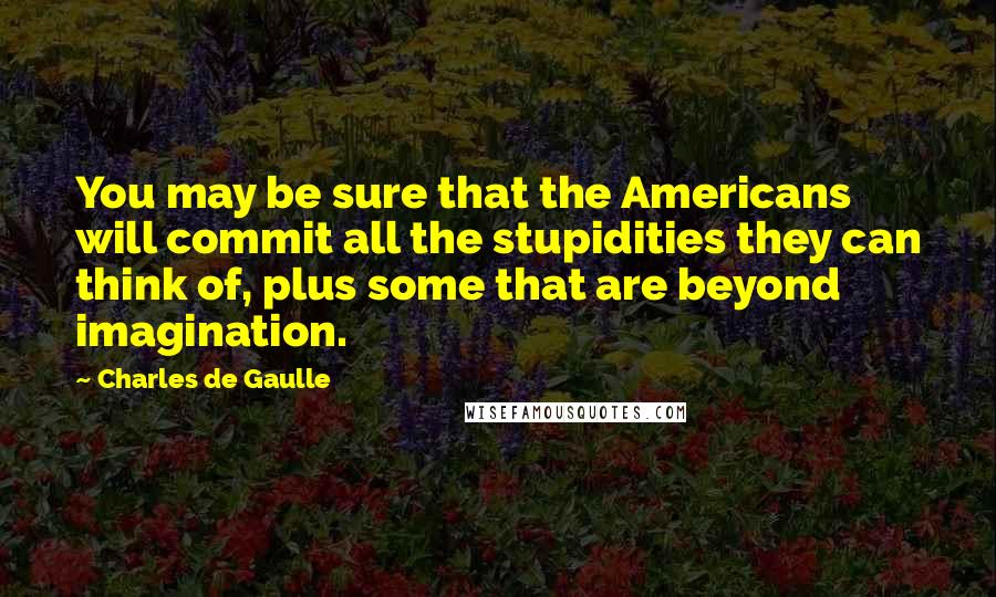 Charles De Gaulle Quotes: You may be sure that the Americans will commit all the stupidities they can think of, plus some that are beyond imagination.
