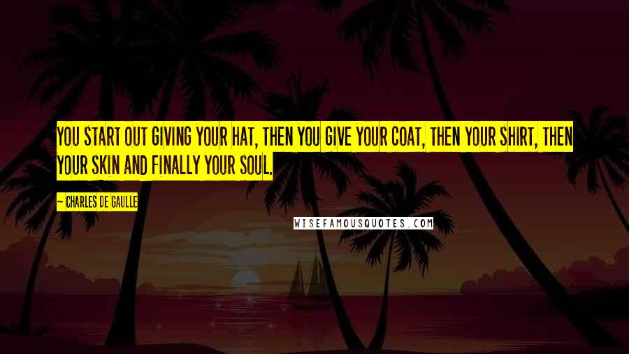 Charles De Gaulle Quotes: You start out giving your hat, then you give your coat, then your shirt, then your skin and finally your soul.