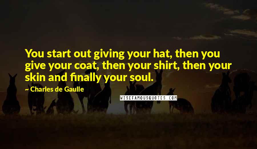 Charles De Gaulle Quotes: You start out giving your hat, then you give your coat, then your shirt, then your skin and finally your soul.
