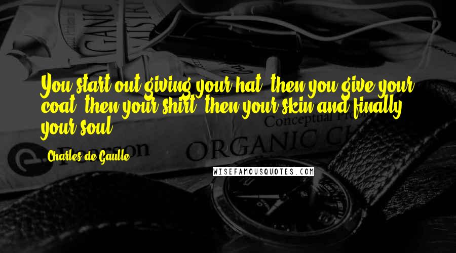 Charles De Gaulle Quotes: You start out giving your hat, then you give your coat, then your shirt, then your skin and finally your soul.