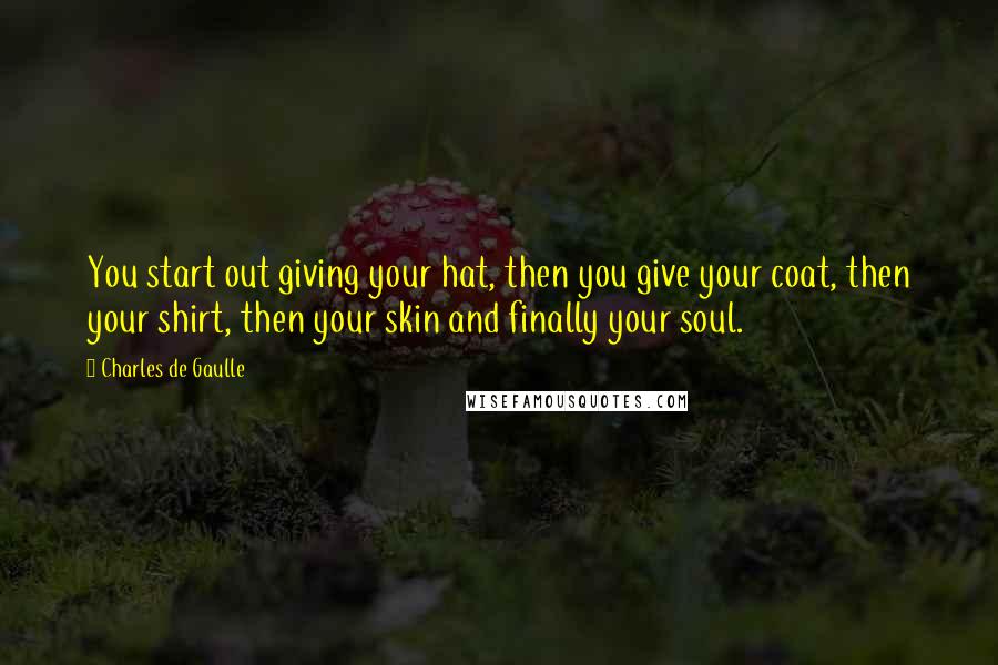 Charles De Gaulle Quotes: You start out giving your hat, then you give your coat, then your shirt, then your skin and finally your soul.